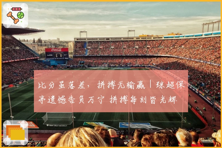 比分虽落差，拼搏无输赢｜琼超保亭遗憾告负万宁 拼搏每刻皆光辉
