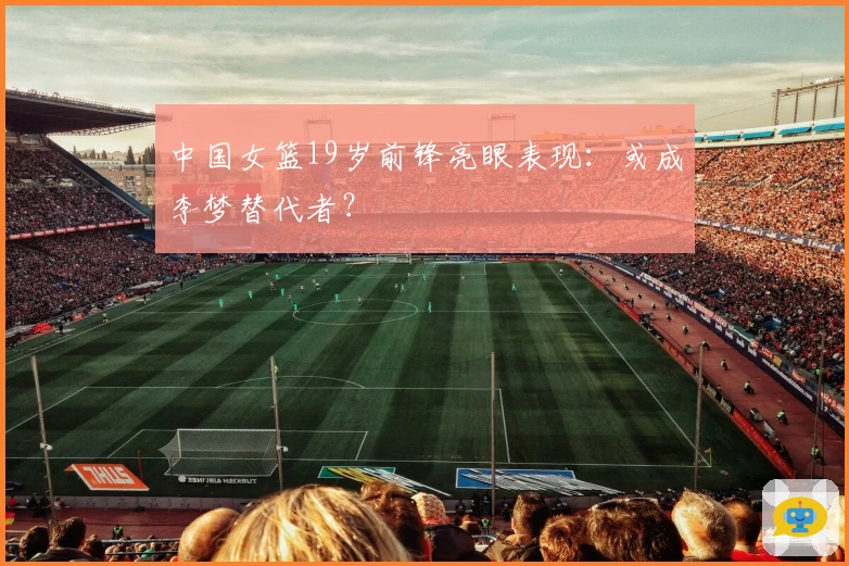 中国女篮19岁前锋亮眼表现：或成李梦替代者？