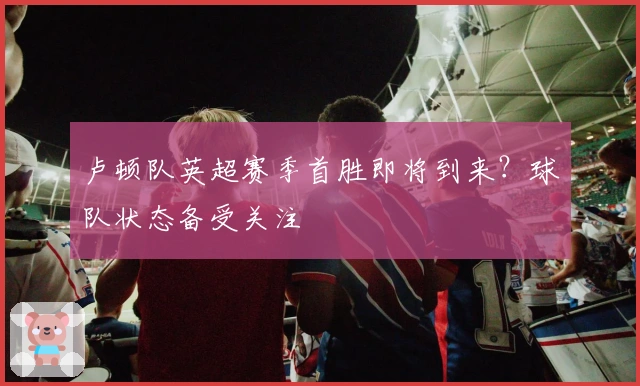 卢顿队英超赛季首胜即将到来?球队状态备受关注