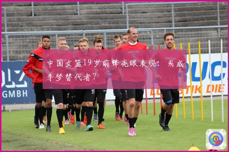 中国女篮19岁前锋亮眼表现：或成李梦替代者？