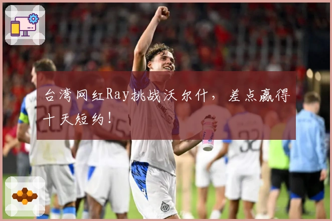 台湾网红Ray挑战沃尔什，差点赢得十天短约！