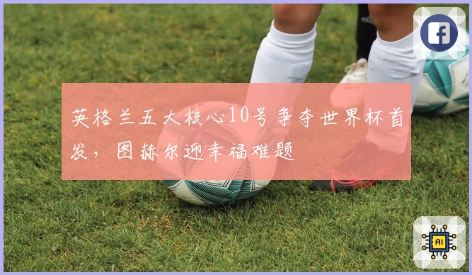 英格兰五大核心10号争夺世界杯首发，图赫尔迎幸福难题
