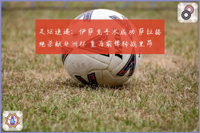 足坛速递：伊萨克手术成功 萨拉赫绝杀献非洲杯 皇马前锋转战里昂