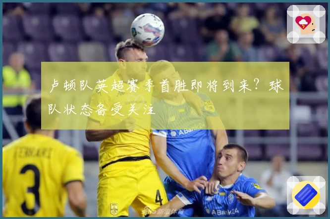 卢顿队英超赛季首胜即将到来？球队状态备受关注