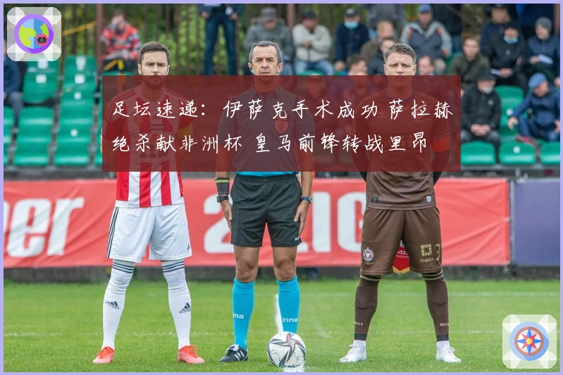 足坛速递：伊萨克手术成功 萨拉赫绝杀献非洲杯 皇马前锋转战里昂