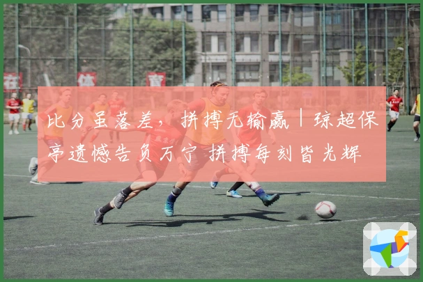 比分虽落差，拼搏无输赢｜琼超保亭遗憾告负万宁 拼搏每刻皆光辉