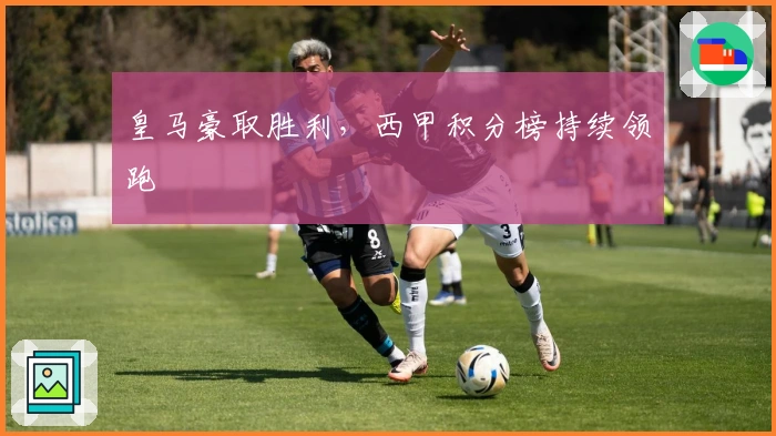 皇马豪取胜利,西甲积分榜持续领跑