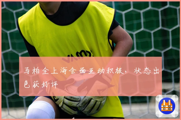 马柏全上海会面互动积极，状态出色获好评